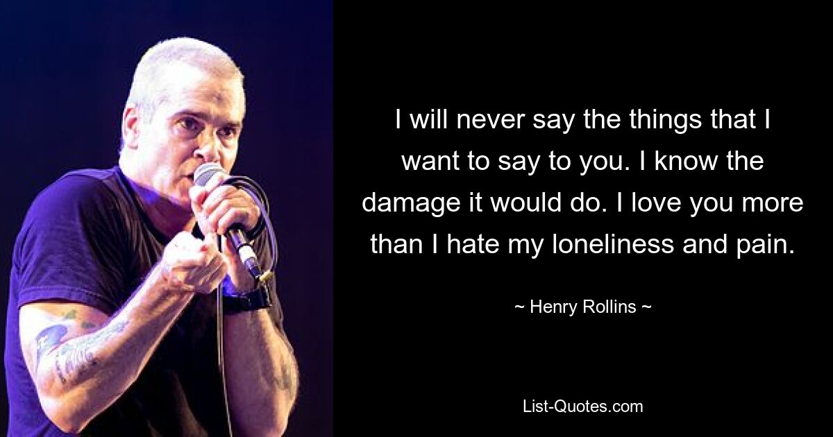 I will never say the things that I want to say to you. I know the damage it would do. I love you more than I hate my loneliness and pain. — © Henry Rollins