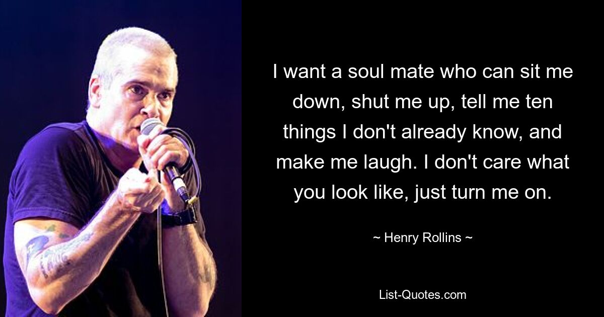 I want a soul mate who can sit me down, shut me up, tell me ten things I don't already know, and make me laugh. I don't care what you look like, just turn me on. — © Henry Rollins