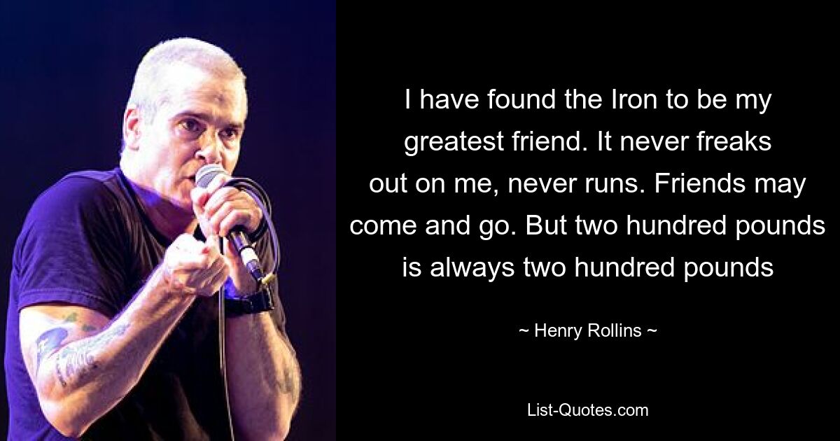 I have found the Iron to be my greatest friend. It never freaks out on me, never runs. Friends may come and go. But two hundred pounds is always two hundred pounds — © Henry Rollins