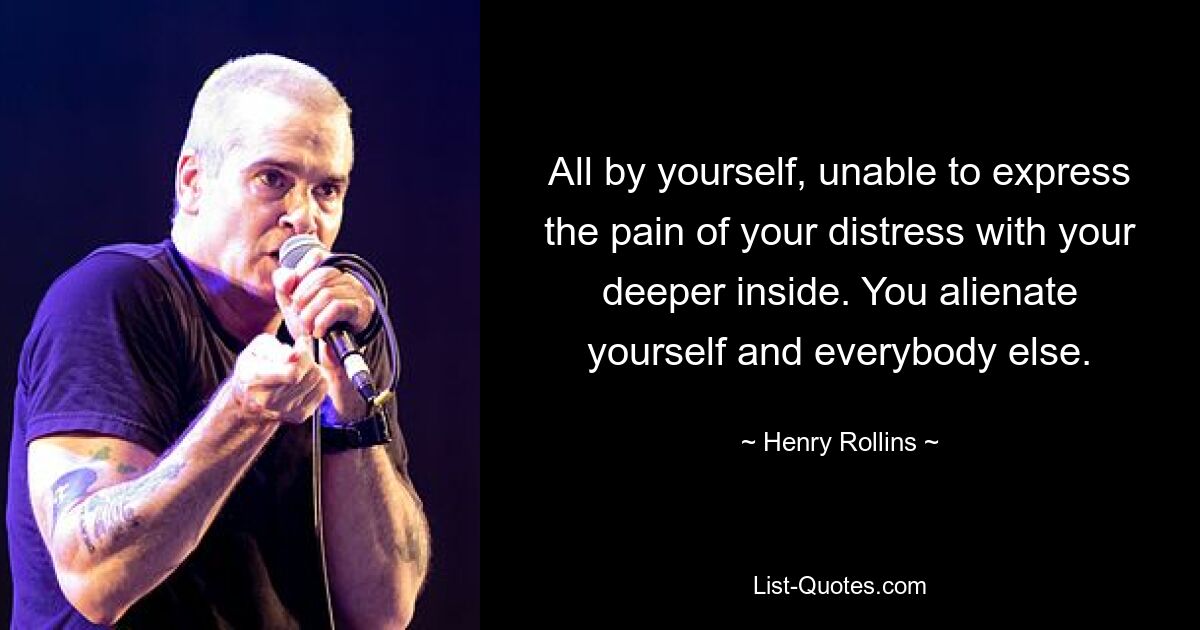 All by yourself, unable to express the pain of your distress with your deeper inside. You alienate yourself and everybody else. — © Henry Rollins