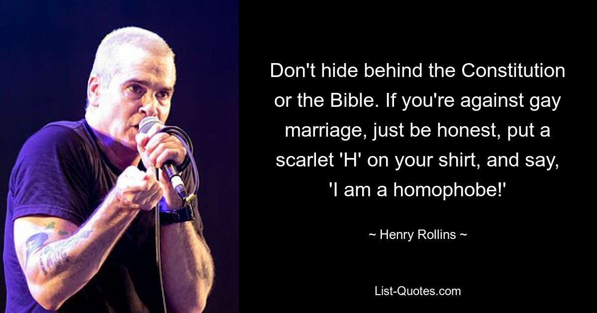 Don't hide behind the Constitution or the Bible. If you're against gay marriage, just be honest, put a scarlet 'H' on your shirt, and say, 'I am a homophobe!' — © Henry Rollins