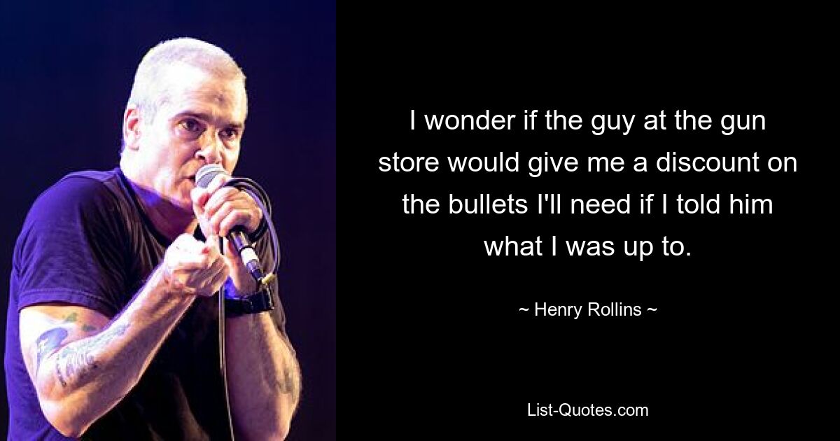 I wonder if the guy at the gun store would give me a discount on the bullets I'll need if I told him what I was up to. — © Henry Rollins