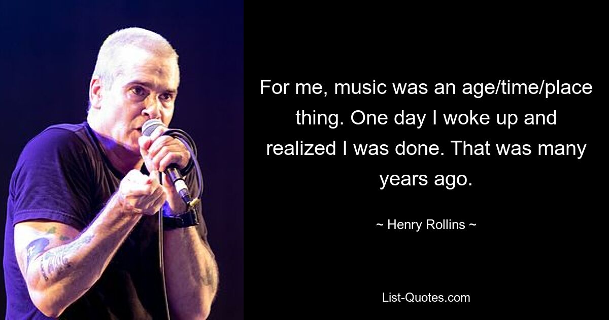 For me, music was an age/time/place thing. One day I woke up and realized I was done. That was many years ago. — © Henry Rollins