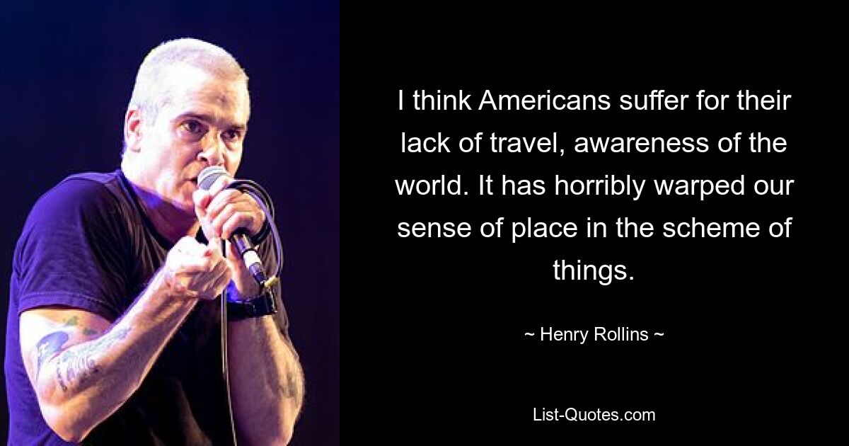 I think Americans suffer for their lack of travel, awareness of the world. It has horribly warped our sense of place in the scheme of things. — © Henry Rollins