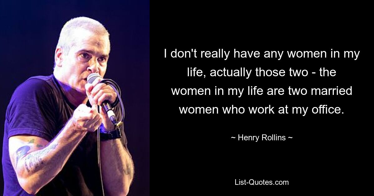 I don't really have any women in my life, actually those two - the women in my life are two married women who work at my office. — © Henry Rollins