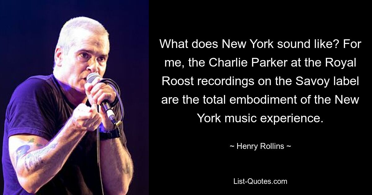 What does New York sound like? For me, the Charlie Parker at the Royal Roost recordings on the Savoy label are the total embodiment of the New York music experience. — © Henry Rollins