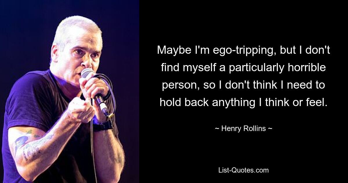 Maybe I'm ego-tripping, but I don't find myself a particularly horrible person, so I don't think I need to hold back anything I think or feel. — © Henry Rollins