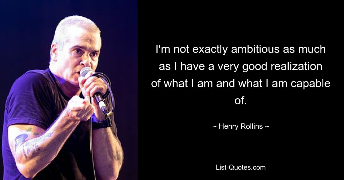 I'm not exactly ambitious as much as I have a very good realization of what I am and what I am capable of. — © Henry Rollins