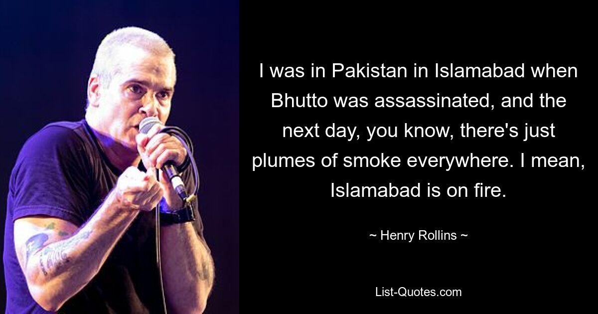 I was in Pakistan in Islamabad when Bhutto was assassinated, and the next day, you know, there's just plumes of smoke everywhere. I mean, Islamabad is on fire. — © Henry Rollins