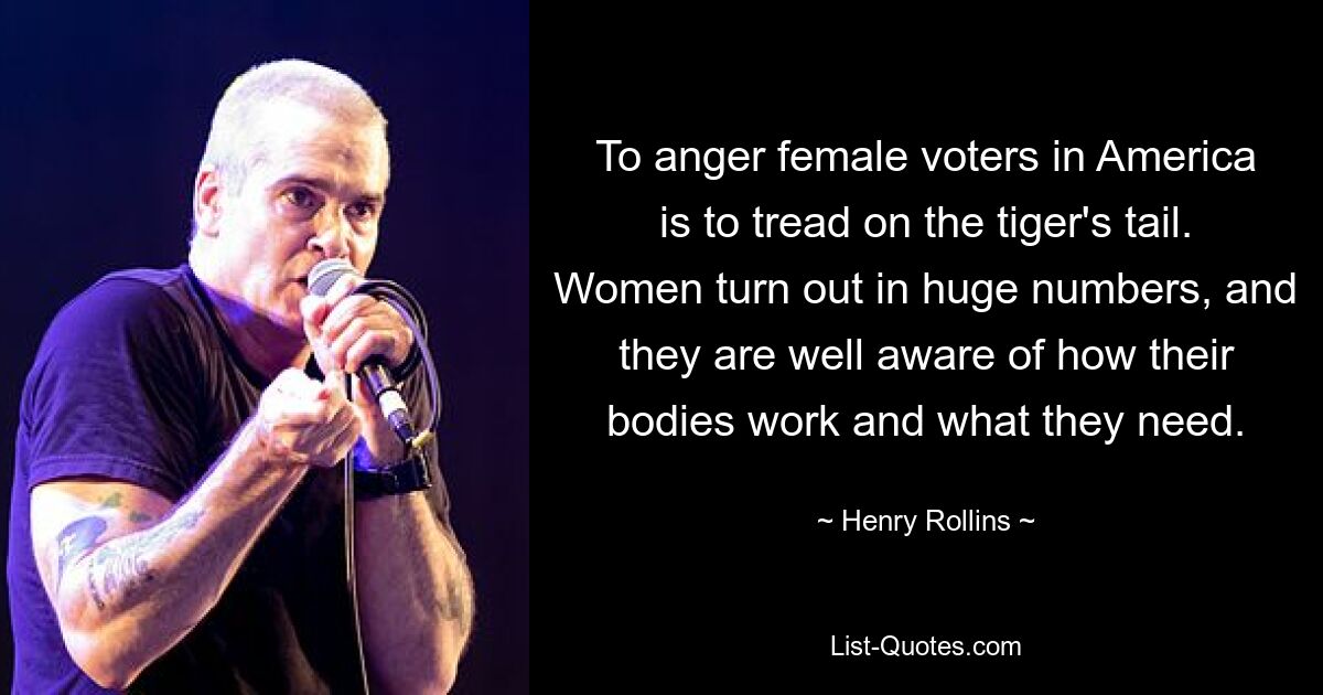 Wählerinnen in Amerika zu verärgern bedeutet, dem Tiger auf den Schwanz zu treten. Frauen sind in großer Zahl anwesend und wissen genau, wie ihr Körper funktioniert und was er braucht. — © Henry Rollins