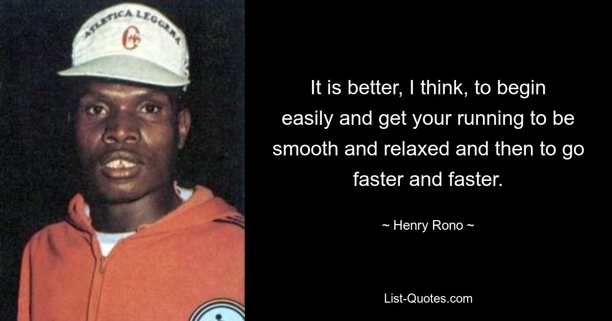 It is better, I think, to begin easily and get your running to be smooth and relaxed and then to go faster and faster. — © Henry Rono