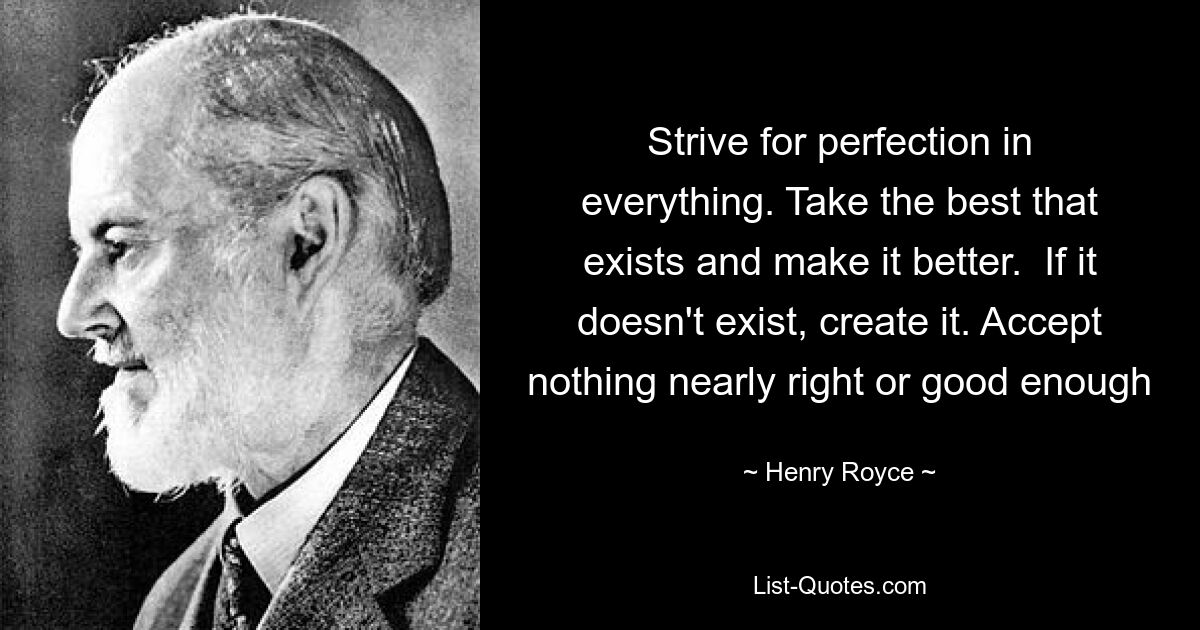 Strive for perfection in everything. Take the best that exists and make it better.  If it doesn't exist, create it. Accept nothing nearly right or good enough — © Henry Royce