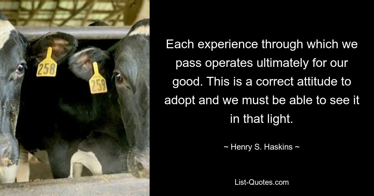 Each experience through which we pass operates ultimately for our good. This is a correct attitude to adopt and we must be able to see it in that light. — © Henry S. Haskins