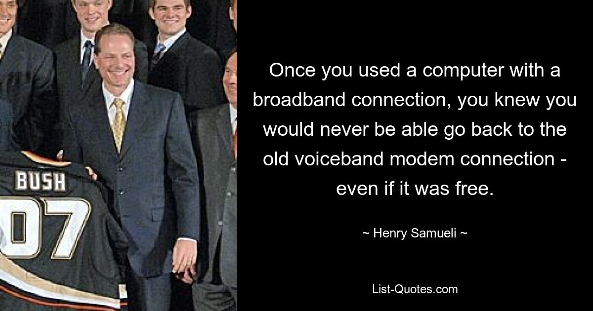 Once you used a computer with a broadband connection, you knew you would never be able go back to the old voiceband modem connection - even if it was free. — © Henry Samueli