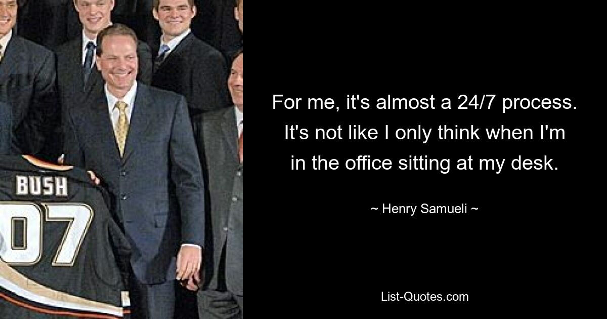 For me, it's almost a 24/7 process. It's not like I only think when I'm in the office sitting at my desk. — © Henry Samueli