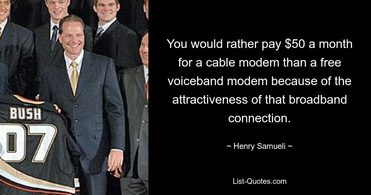 You would rather pay $50 a month for a cable modem than a free voiceband modem because of the attractiveness of that broadband connection. — © Henry Samueli