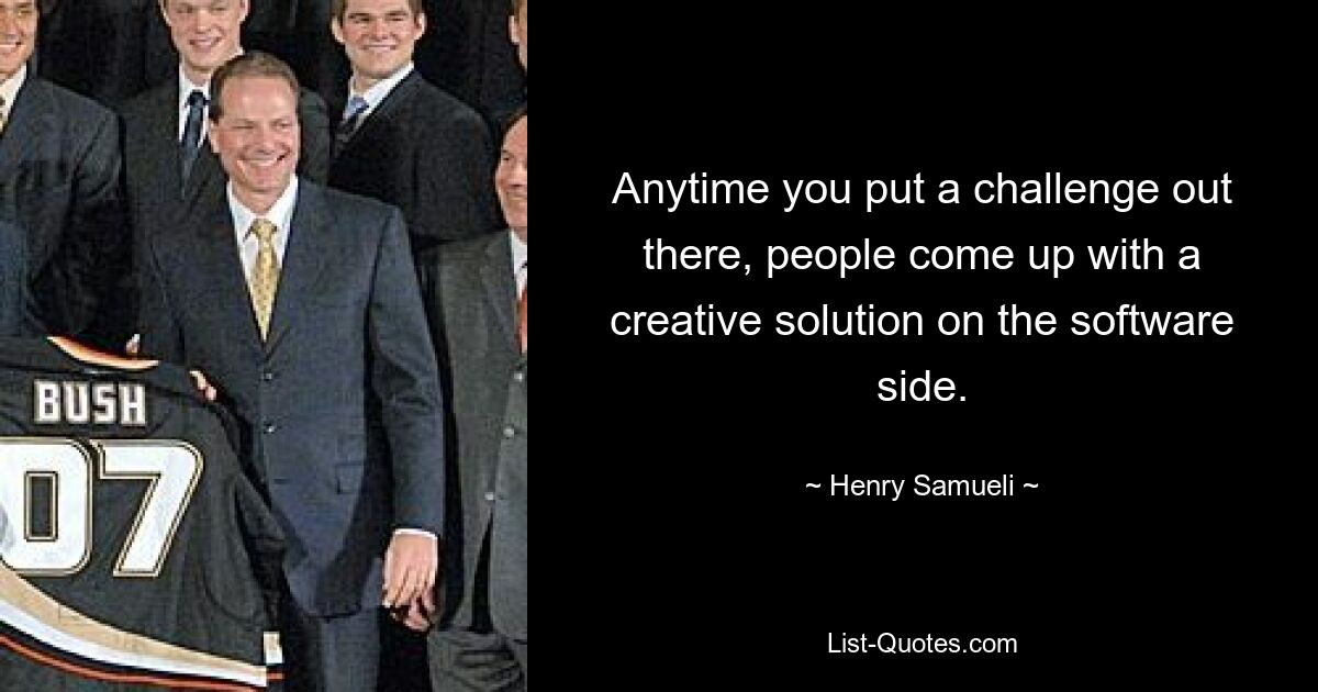 Anytime you put a challenge out there, people come up with a creative solution on the software side. — © Henry Samueli