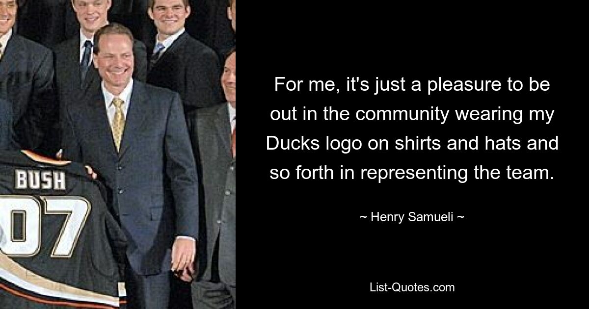 For me, it's just a pleasure to be out in the community wearing my Ducks logo on shirts and hats and so forth in representing the team. — © Henry Samueli