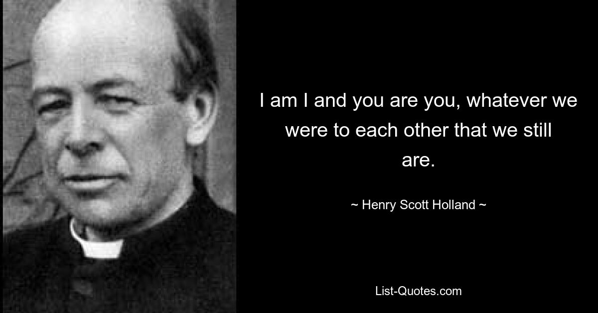 I am I and you are you, whatever we were to each other that we still are. — © Henry Scott Holland