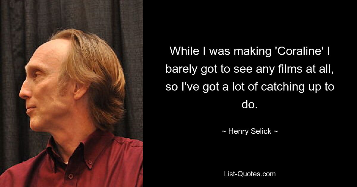 While I was making 'Coraline' I barely got to see any films at all, so I've got a lot of catching up to do. — © Henry Selick