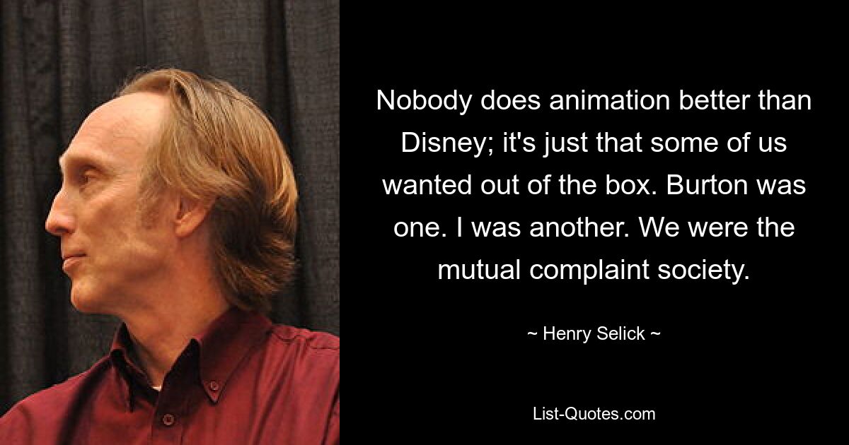 Nobody does animation better than Disney; it's just that some of us wanted out of the box. Burton was one. I was another. We were the mutual complaint society. — © Henry Selick