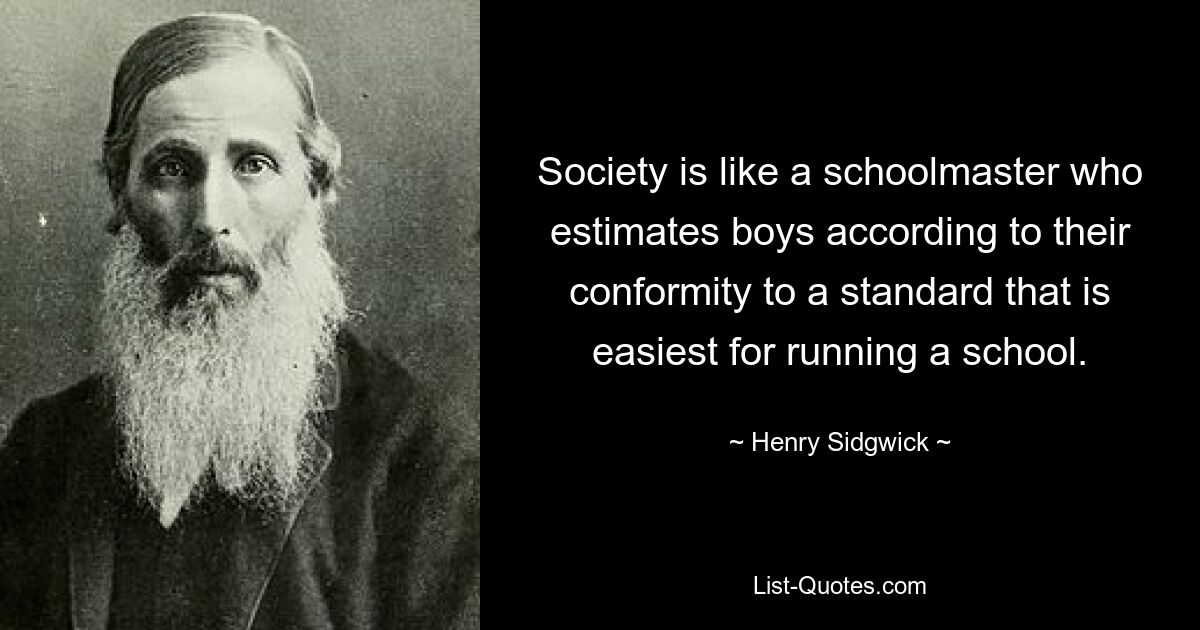 Society is like a schoolmaster who estimates boys according to their conformity to a standard that is easiest for running a school. — © Henry Sidgwick