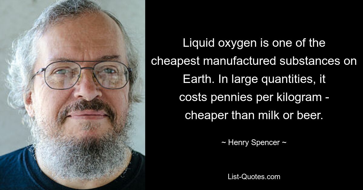 Liquid oxygen is one of the cheapest manufactured substances on Earth. In large quantities, it costs pennies per kilogram - cheaper than milk or beer. — © Henry Spencer