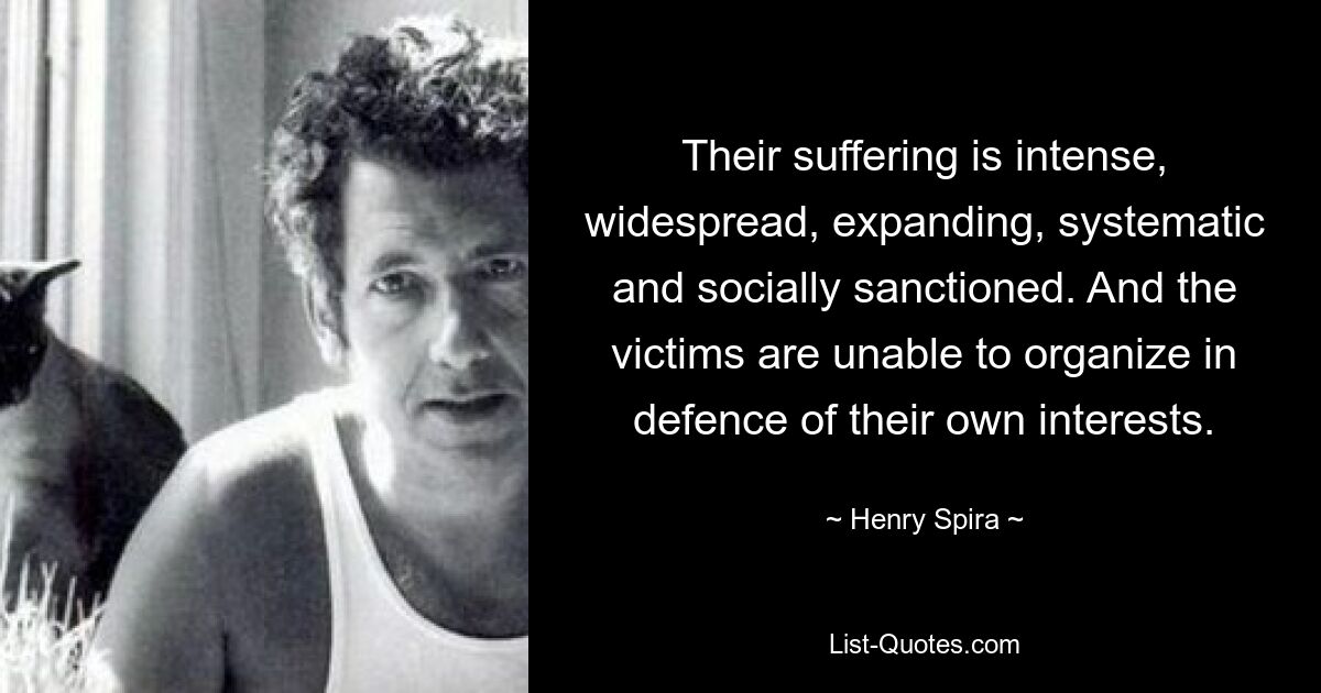 Their suffering is intense, widespread, expanding, systematic and socially sanctioned. And the victims are unable to organize in defence of their own interests. — © Henry Spira