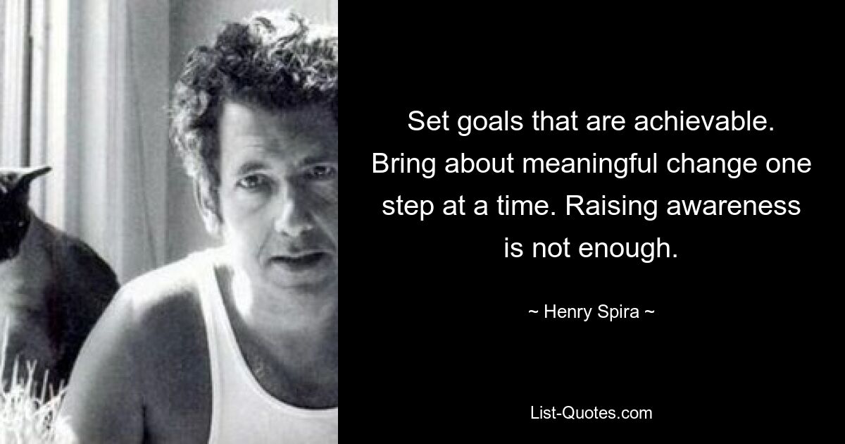 Set goals that are achievable. Bring about meaningful change one step at a time. Raising awareness is not enough. — © Henry Spira