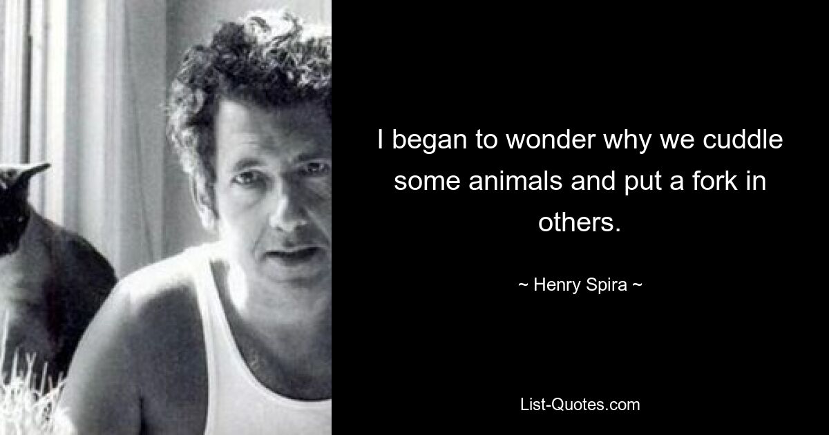 I began to wonder why we cuddle some animals and put a fork in others. — © Henry Spira