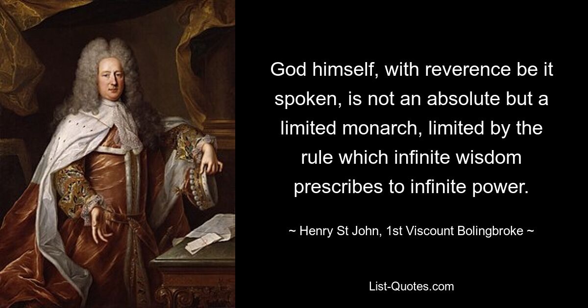 God himself, with reverence be it spoken, is not an absolute but a limited monarch, limited by the rule which infinite wisdom prescribes to infinite power. — © Henry St John, 1st Viscount Bolingbroke