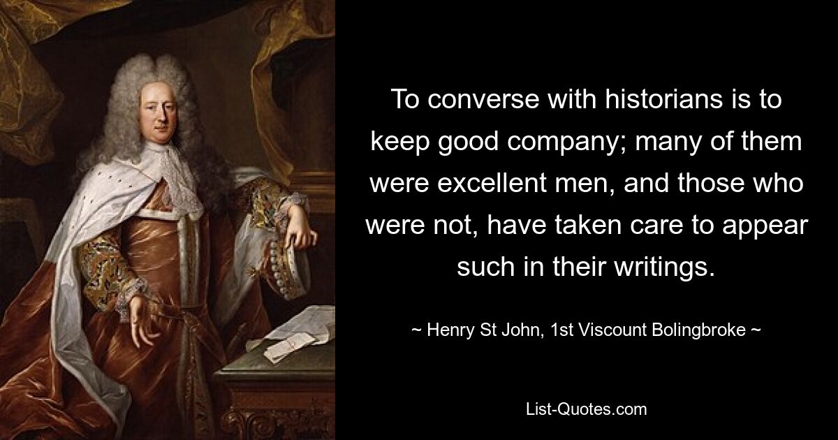 To converse with historians is to keep good company; many of them were excellent men, and those who were not, have taken care to appear such in their writings. — © Henry St John, 1st Viscount Bolingbroke