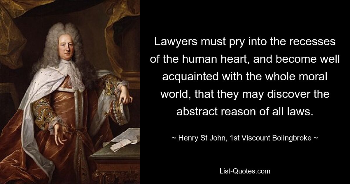 Lawyers must pry into the recesses of the human heart, and become well acquainted with the whole moral world, that they may discover the abstract reason of all laws. — © Henry St John, 1st Viscount Bolingbroke