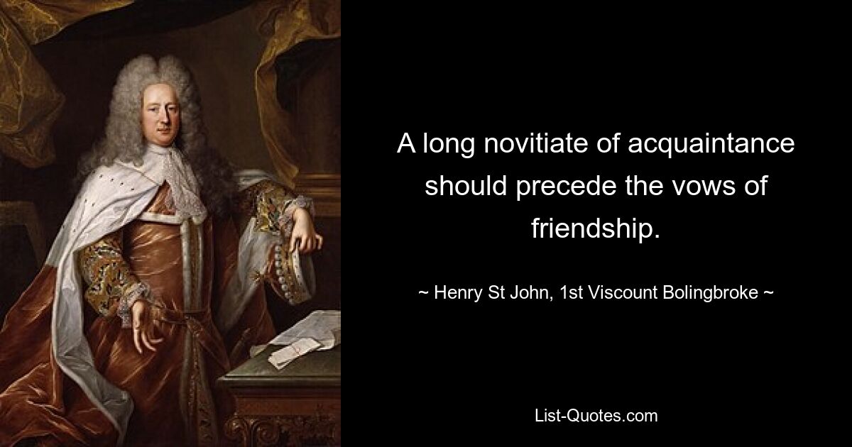 A long novitiate of acquaintance should precede the vows of friendship. — © Henry St John, 1st Viscount Bolingbroke