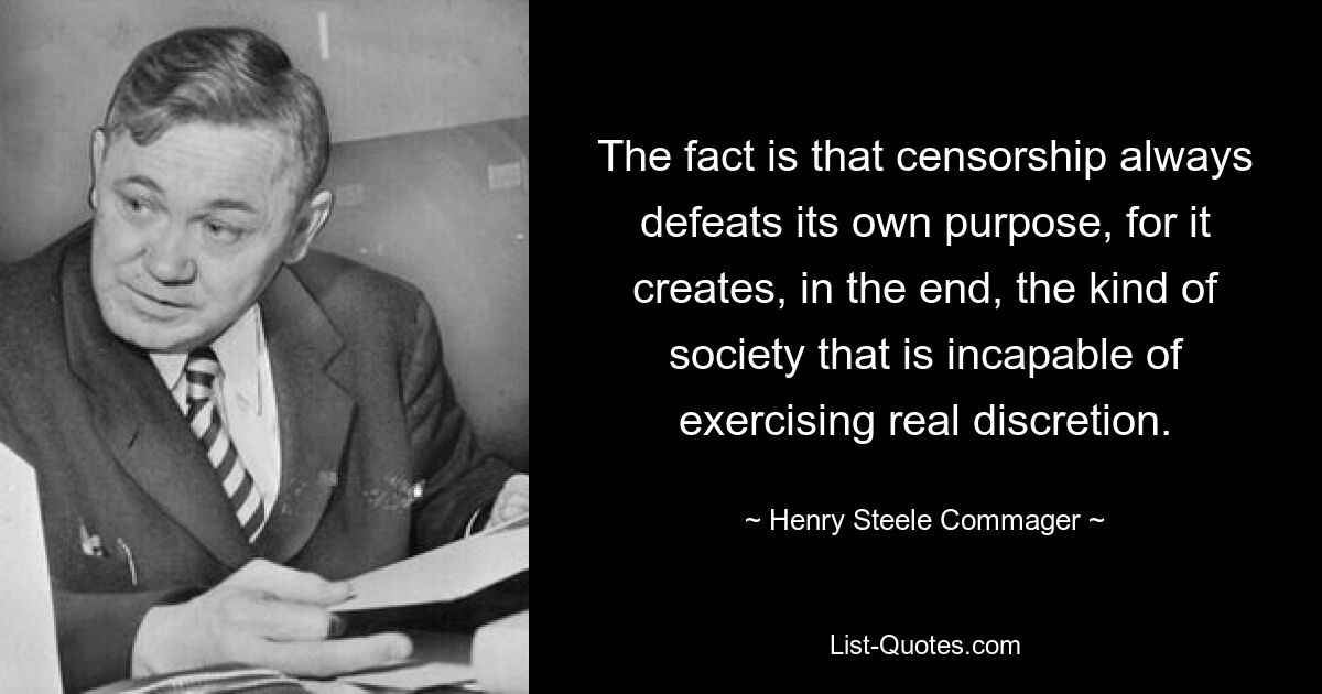 The fact is that censorship always defeats its own purpose, for it creates, in the end, the kind of society that is incapable of exercising real discretion. — © Henry Steele Commager