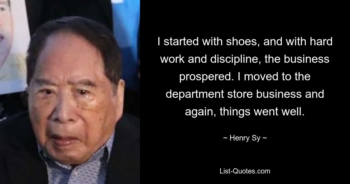 I started with shoes, and with hard work and discipline, the business prospered. I moved to the department store business and again, things went well. — © Henry Sy