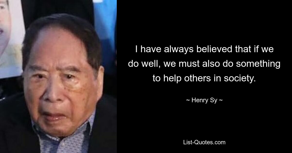 I have always believed that if we do well, we must also do something to help others in society. — © Henry Sy