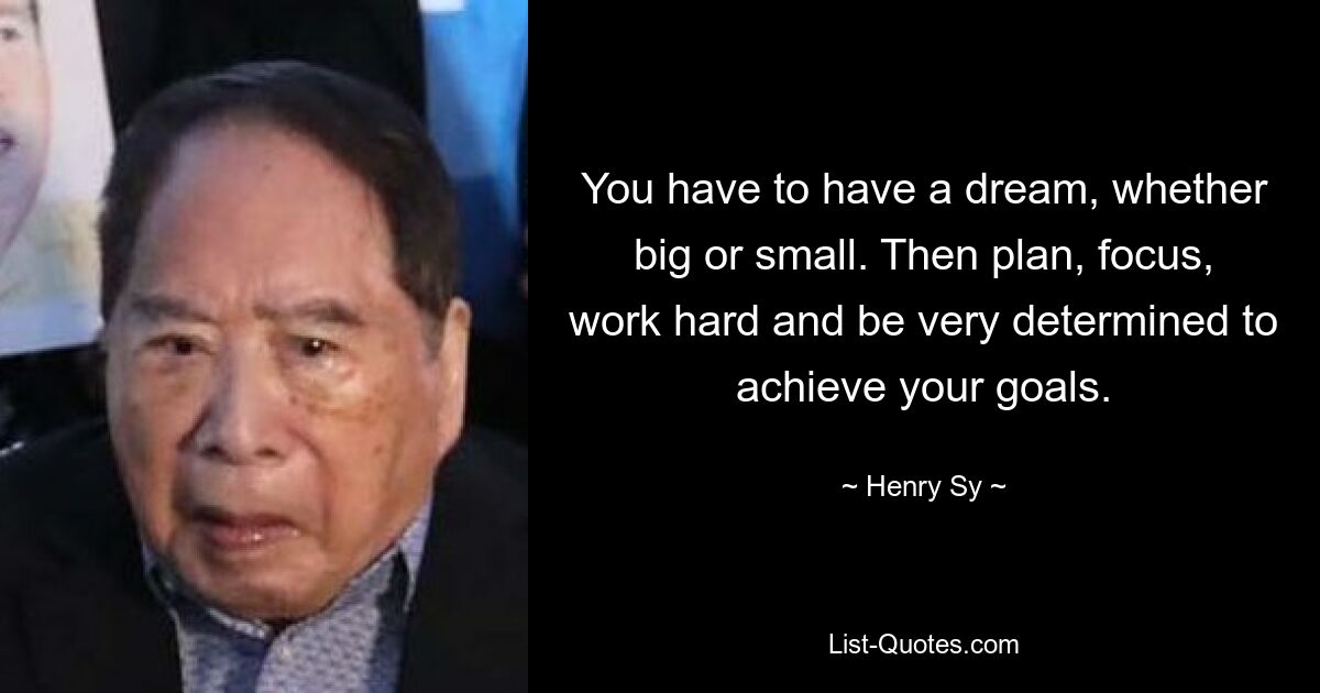 You have to have a dream, whether big or small. Then plan, focus, work hard and be very determined to achieve your goals. — © Henry Sy