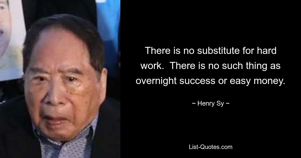 There is no substitute for hard work.  There is no such thing as overnight success or easy money. — © Henry Sy