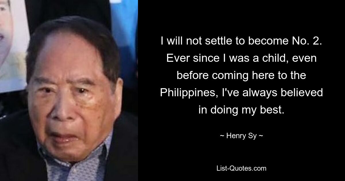 I will not settle to become No. 2. Ever since I was a child, even before coming here to the Philippines, I've always believed in doing my best. — © Henry Sy