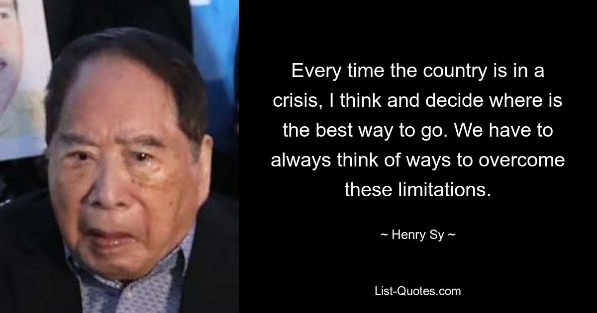 Every time the country is in a crisis, I think and decide where is the best way to go. We have to always think of ways to overcome these limitations. — © Henry Sy