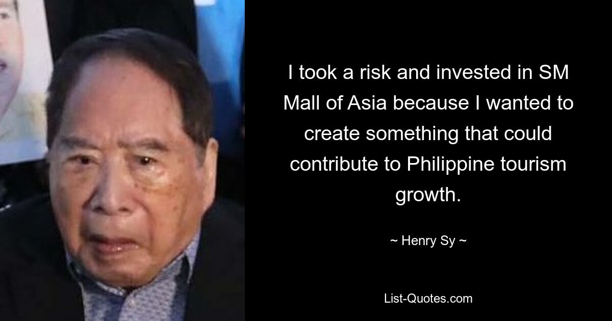 I took a risk and invested in SM Mall of Asia because I wanted to create something that could contribute to Philippine tourism growth. — © Henry Sy