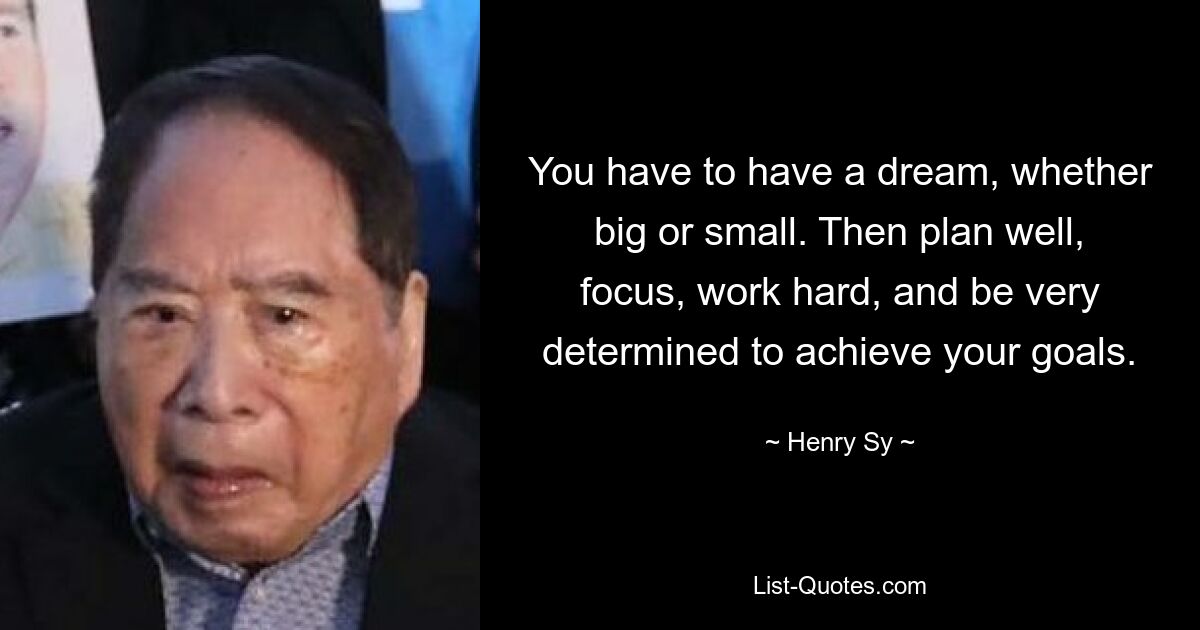 You have to have a dream, whether big or small. Then plan well, focus, work hard, and be very determined to achieve your goals. — © Henry Sy