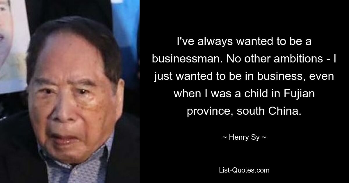 I've always wanted to be a businessman. No other ambitions - I just wanted to be in business, even when I was a child in Fujian province, south China. — © Henry Sy