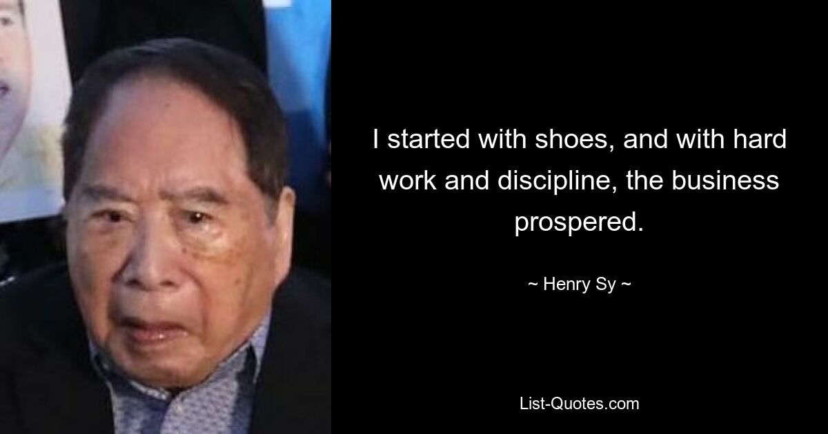 I started with shoes, and with hard work and discipline, the business prospered. — © Henry Sy