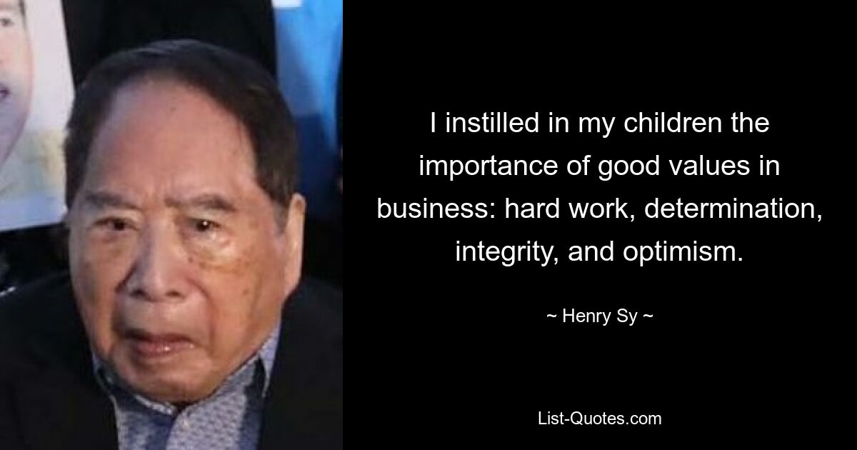 I instilled in my children the importance of good values in business: hard work, determination, integrity, and optimism. — © Henry Sy