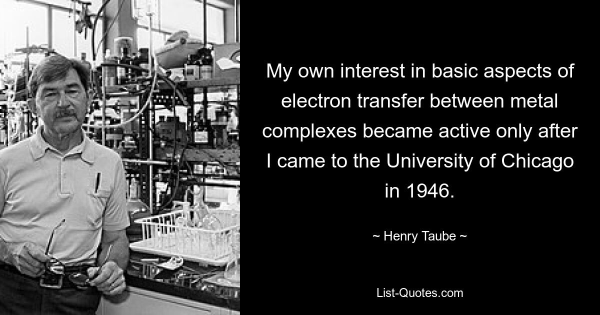 My own interest in basic aspects of electron transfer between metal complexes became active only after I came to the University of Chicago in 1946. — © Henry Taube