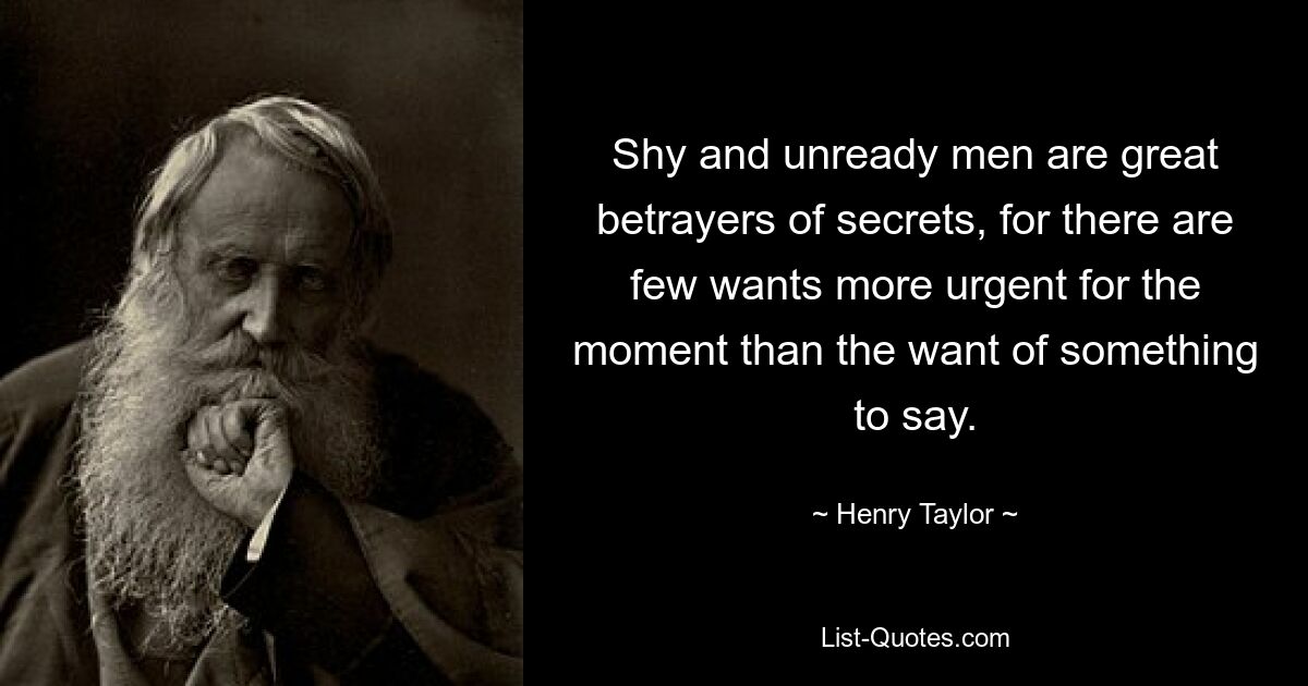 Shy and unready men are great betrayers of secrets, for there are few wants more urgent for the moment than the want of something to say. — © Henry Taylor