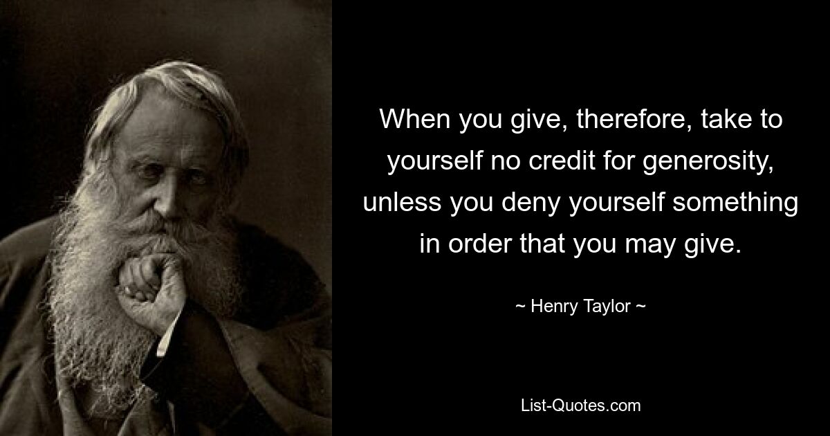 When you give, therefore, take to yourself no credit for generosity, unless you deny yourself something in order that you may give. — © Henry Taylor