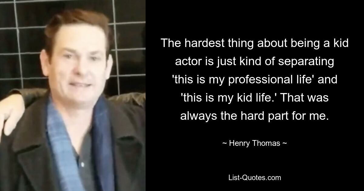 The hardest thing about being a kid actor is just kind of separating 'this is my professional life' and 'this is my kid life.' That was always the hard part for me. — © Henry Thomas